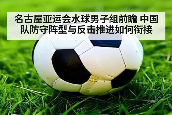名古屋亚运会水球男子组前瞻 中国队防守阵型与反击推进如何衔接